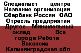 Специалист call-центра › Название организации ­ Сбербанк России, ОАО › Отрасль предприятия ­ Другое › Минимальный оклад ­ 18 500 - Все города Работа » Вакансии   . Калининградская обл.,Советск г.